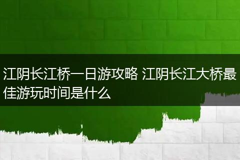 江阴长江桥一日游攻略 江阴长江大桥最佳游玩时间是什么