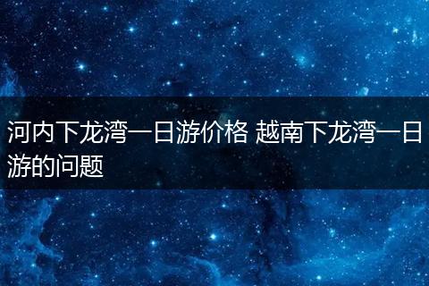 河内下龙湾一日游价格 越南下龙湾一日游的问题