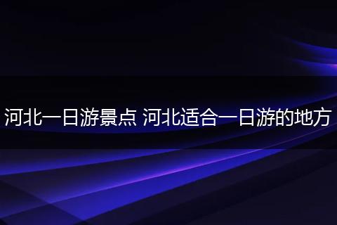 河北一日游景点 河北适合一日游的地方
