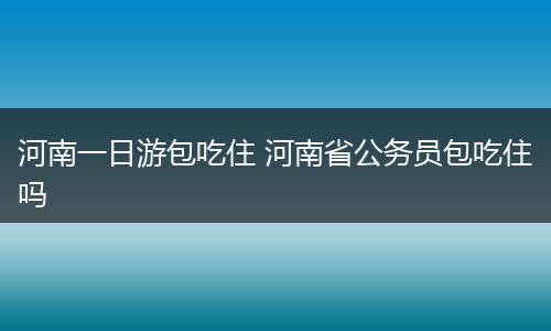 河南一日游包吃住 河南省公务员包吃住吗