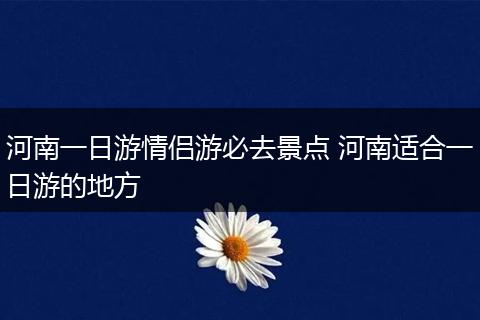河南一日游情侣游必去景点 河南适合一日游的地方