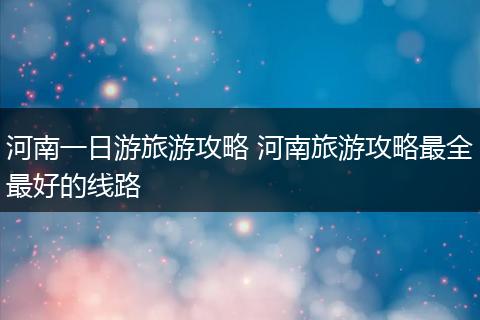 河南一日游旅游攻略 河南旅游攻略最全最好的线路