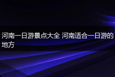河南一日游景点大全 河南适合一日游的地方