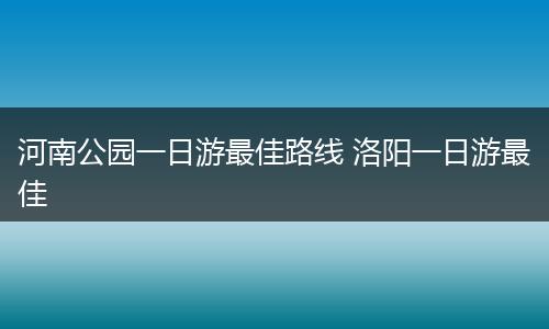 河南公园一日游最佳路线 洛阳一日游最佳