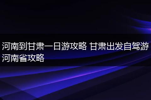 河南到甘肃一日游攻略 甘肃出发自驾游河南省攻略
