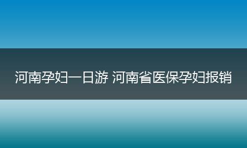 河南孕妇一日游 河南省医保孕妇报销