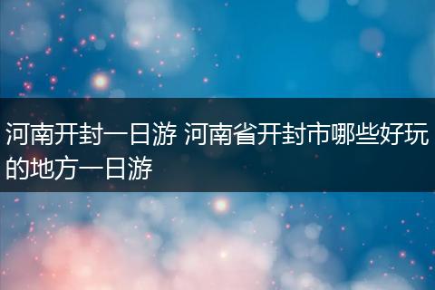 河南开封一日游 河南省开封市哪些好玩的地方一日游