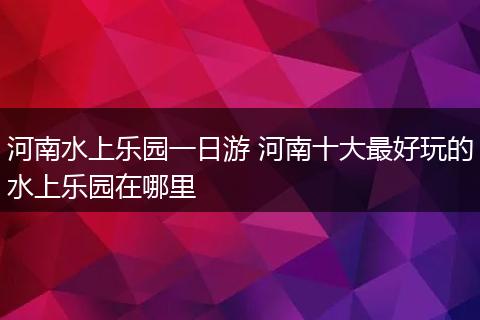 河南水上乐园一日游 河南十大最好玩的水上乐园在哪里