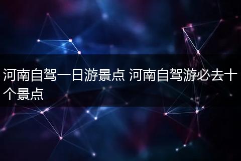 河南自驾一日游景点 河南自驾游必去十个景点