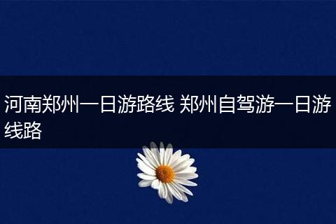 河南郑州一日游路线 郑州自驾游一日游线路