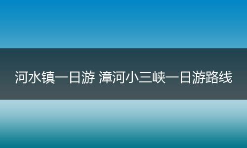 河水镇一日游 漳河小三峡一日游路线