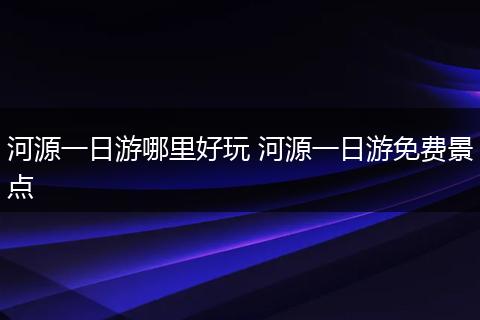河源一日游哪里好玩 河源一日游免费景点