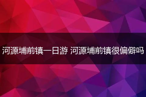 河源埔前镇一日游 河源埔前镇很偏僻吗