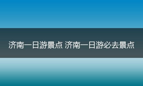 济南一日游景点 济南一日游必去景点