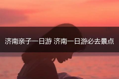 济南亲子一日游 济南一日游必去景点