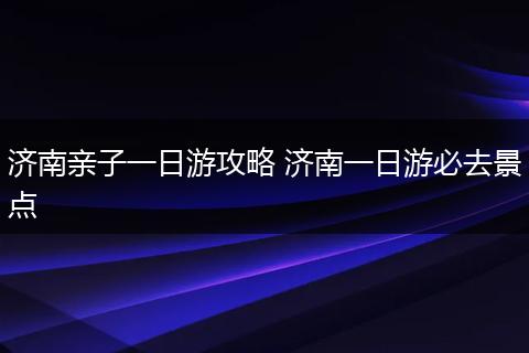 济南亲子一日游攻略 济南一日游必去景点