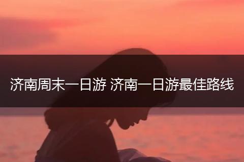 济南周末一日游 济南一日游最佳路线