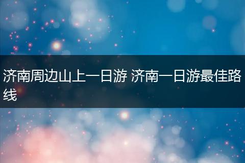 济南周边山上一日游 济南一日游最佳路线