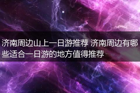 济南周边山上一日游推荐 济南周边有哪些适合一日游的地方值得推荐