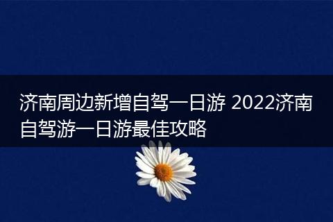 济南周边新增自驾一日游 2022济南自驾游一日游最佳攻略