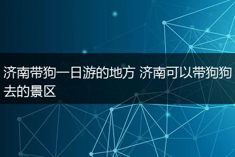 济南带狗一日游的地方 济南可以带狗狗去的景区
