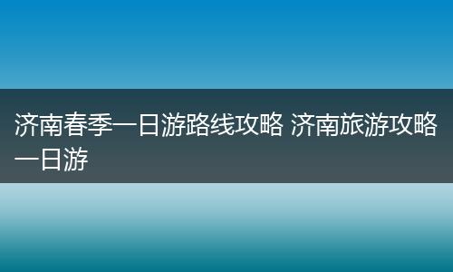 济南春季一日游路线攻略 济南旅游攻略一日游
