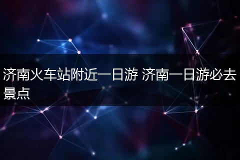 济南火车站附近一日游 济南一日游必去景点