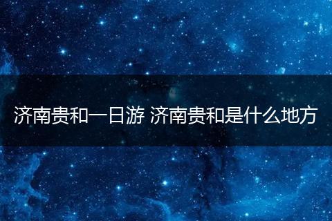 济南贵和一日游 济南贵和是什么地方