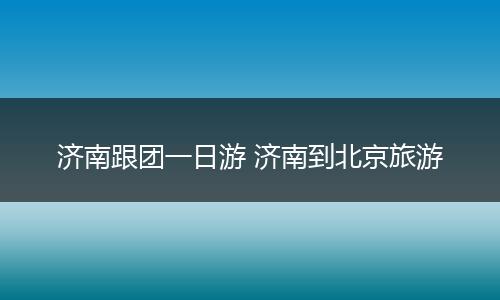 济南跟团一日游 济南到北京旅游