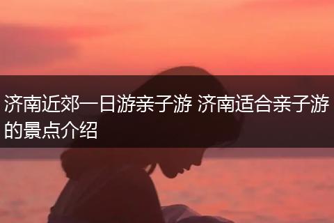 济南近郊一日游亲子游 济南适合亲子游的景点介绍
