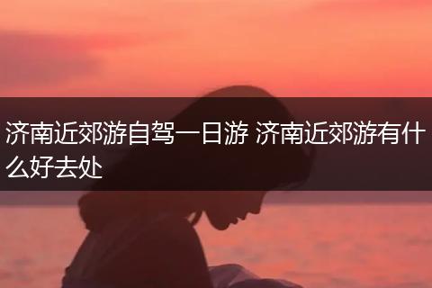 济南近郊游自驾一日游 济南近郊游有什么好去处