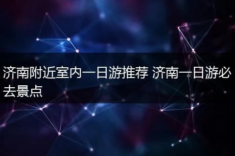 济南附近室内一日游推荐 济南一日游必去景点