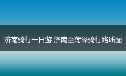 济南骑行一日游 济南至菏泽骑行路线图