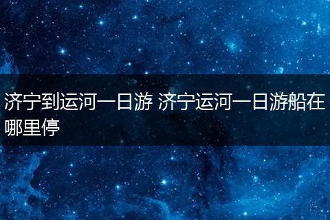 济宁到运河一日游 济宁运河一日游船在哪里停