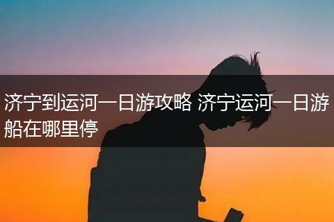 济宁到运河一日游攻略 济宁运河一日游船在哪里停