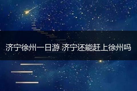 济宁徐州一日游 济宁还能赶上徐州吗
