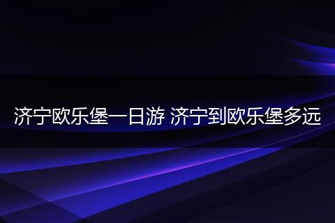 济宁欧乐堡一日游 济宁到欧乐堡多远