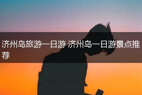 济州岛旅游一日游 济州岛一日游景点推荐