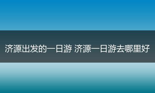 济源出发的一日游 济源一日游去哪里好