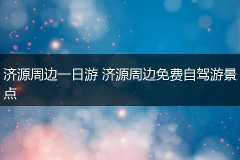济源周边一日游 济源周边免费自驾游景点
