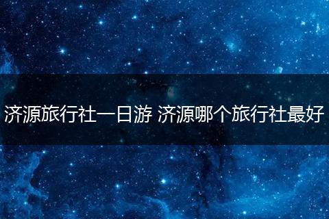 济源旅行社一日游 济源哪个旅行社最好