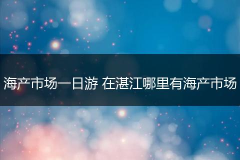 海产市场一日游 在湛江哪里有海产市场