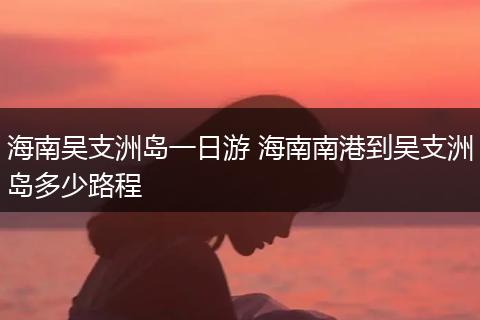 海南吴支洲岛一日游 海南南港到吴支洲岛多少路程