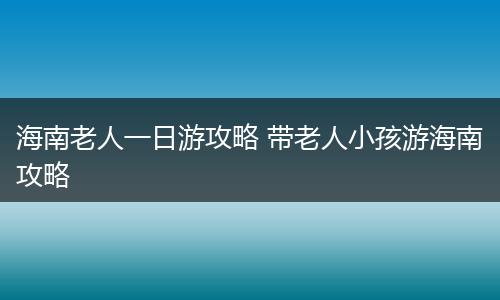 海南老人一日游攻略 带老人小孩游海南攻略