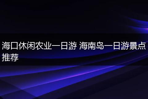 海口休闲农业一日游 海南岛一日游景点推荐