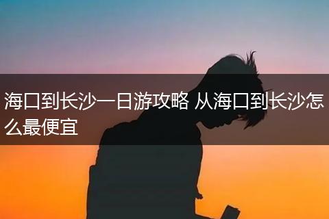 海口到长沙一日游攻略 从海口到长沙怎么最便宜