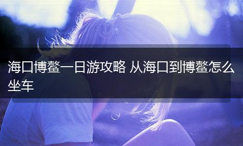 海口博鳌一日游攻略 从海口到博鳌怎么坐车