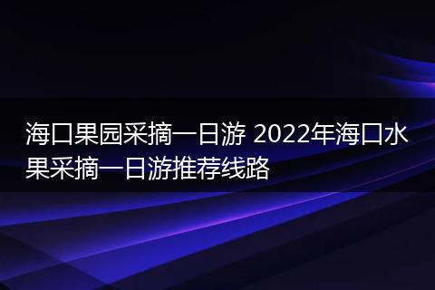 海口果园采摘一日游 2022年海口水果采摘一日游推荐线路