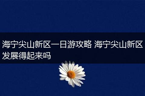 海宁尖山新区一日游攻略 海宁尖山新区发展得起来吗