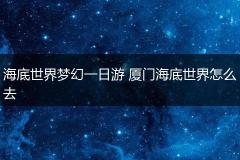 海底世界梦幻一日游 厦门海底世界怎么去